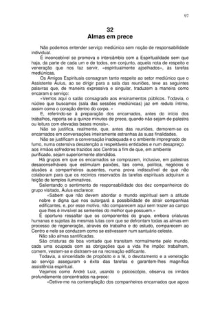 97
32
Almas em prece
Não podemos entender serviço mediúnico sem noção de responsabilidade
individual.
É inconcebível se promova o intercâmbio com a Espiritualidade sem que
haja, da parte de cada um e de todos, em conjunto, aquela nota de respeito e
veneração que nos faz servir, «espiritualmente ajoelhados», às tarefas
mediúnicas.
Os Amigos Espirituais consagram tanto respeito ao setor mediúnico que o
Assistente Áulus, ao se dirigir para a sala das reuniões, teve as seguintes
palavras que, de maneira expressiva e singular, traduzem a maneira como
encaram o serviço:
«Vemos aqui o salão consagrado aos ensinamentos públicos. Todavia, o
núcleo que buscamos (sala das sessões mediúnicas) jaz em reduto íntimo,
assim como o coração dentro do corpo. »
E, referindo-se à preparação dos encarnados, antes do início dos
trabalhos, reporta-se a quinze minutos de prece, quando não sejam de palestra
ou leitura com elevadas bases morais».
Não se justifica, realmente, que, antes das reuniões, demorem-se os
encarnados em conversações inteiramente estranhas às suas finalidades.
Não se justificam a conversação inadequada e o ambiente impregnado de
fumo, numa ostensiva desatenção a respeitáveis entidades e num desapreço
aos irmãos sofredores trazidos aos Centros a fim de que, em ambiente
purificado, sejam superiormente atendidos.
Há grupos em que os encarnados se comprazem, inclusive, em palestras
desaconselháveis que estimulam paixões, tais como, política, negócios e
alusões a companheiros ausentes, numa prova indiscutível de que não
colaboram para que os recintos reservados às tarefas espirituais adquiram a
feição de templos iluminativos.
Salientando o sentimento de responsabilidade dos dez companheiros do
grupo visitado, Áulus esclarece:
«Sabem que não devem abordar o mundo espiritual sem a atitude
nobre e digna que nos outorgará a possibilidade de atrair companhias
edificantes, e, por esse motivo, não comparecem aqui sem trazer ao campo
que lhes é invisível as sementes do melhor que possuem.»
É oportuno ressaltar que os componentes do grupo, embora criaturas
humanas e sujeitas às mesmas lutas com que se defrontam todas as almas em
processo de regeneração, através do trabalho e do estudo, comparecem ao
Centro e nele se conduzem como se estivessem num santuário celeste.
Não são almas santificadas.
São criaturas de boa vontade que transitam normalmente pelo mundo,
cada uma ocupada com as obrigações que a vida lhe impõe: trabalham,
comem, vestem-se e distraem-se na recreação edificante.
Todavia, a sinceridade de propósito e a fé, o devotamento e a veneração
ao serviço asseguram o êxito das tarefas e garantem-lhes magnífica
assistência espiritual.
Vejamos como André Luiz, usando o psicoscópio, observa os irmãos
profundamente concentrados na prece:
«Detive-me na contemplação dos companheiros encarnados que agora
 