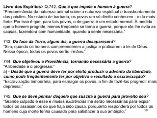 10
Livro dos Espíritos> Q.742. Que é que impele o homem à guerra?
“Predominância da natureza animal sobre a natureza espiritual e transbordamento
das paixões. No estado de barbaria, os povos um só direito conhecem - o do mais
forte. Por isso é que, para tais povos, o de guerra é um estado normal. À medida
que o homem progride, menos freqüente se torna a guerra, porque ele lhe evita as
causas, fazendo-a com humanidade, quando a sente necessária.”
743. Da face da Terra, algum dia, a guerra desaparecerá?
“Sim, quando os homens compreenderem a justiça e praticarem a lei de Deus.
Nessa época, todos os povos serão irmãos.”
744. Que objetivou a Providência, tornando necessária a guerra?
“A liberdade e o progresso.”
a) - Desde que a guerra deve ter por efeito produzir o advento da liberdade,
como pode freqüentemente ter por objetivo e resultado a escravização?
“Escravização temporária, para esmagar os povos, a fim de fazê-los progredir mais
depressa.”
745. Que se deve pensar daquele que suscita a guerra para proveito seu?
“Grande culpado é esse e muitas existências lhe serão necessárias para expiar
todos os assassínios de que haja sido causa, porquanto responderá por todos os
homens cuja morte tenha causado para satisfazer à sua ambição.”
 