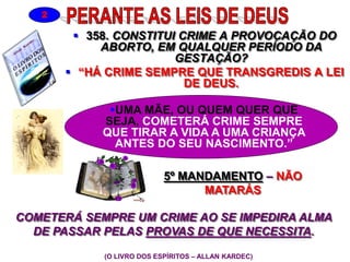  358. CONSTITUI CRIME A PROVOCAÇÃO DO
ABORTO, EM QUALQUER PERÍODO DA
GESTAÇÃO?
 “HÁ CRIME SEMPRE QUE TRANSGREDIS A LEI
DE DEUS.
(O LIVRO DOS ESPÍRITOS – ALLAN KARDEC)
2
5º MANDAMENTO – NÃO
MATARÁS
UMA MÃE, OU QUEM QUER QUE
SEJA, COMETERÁ CRIME SEMPRE
QUE TIRAR A VIDA A UMA CRIANÇA
ANTES DO SEU NASCIMENTO.”
COMETERÁ SEMPRE UM CRIME AO SE IMPEDIRA ALMA
DE PASSAR PELAS PROVAS DE QUE NECESSITA.
 