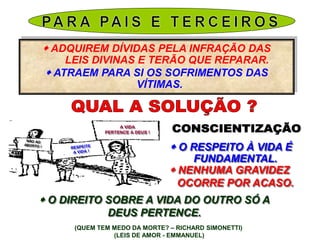  ADQUIREM DÍVIDAS PELA INFRAÇÃO DAS
LEIS DIVINAS E TERÃO QUE REPARAR.
 ATRAEM PARA SI OS SOFRIMENTOS DAS
VÍTIMAS.
A VIDA
PERTENCE A DEUS !
 O RESPEITO À VIDA É
FUNDAMENTAL.
 NENHUMA GRAVIDEZ
OCORRE POR ACASO.
 O DIREITO SOBRE A VIDA DO OUTRO SÓ A
DEUS PERTENCE.
(QUEM TEM MEDO DA MORTE? – RICHARD SIMONETTI)
(LEIS DE AMOR - EMMANUEL)
 