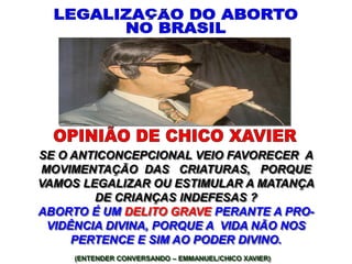 (ENTENDER CONVERSANDO – EMMANUEL/CHICO XAVIER)
SE O ANTICONCEPCIONAL VEIO FAVORECER A
MOVIMENTAÇÃO DAS CRIATURAS, PORQUE
VAMOS LEGALIZAR OU ESTIMULAR A MATANÇA
DE CRIANÇAS INDEFESAS ?
ABORTO É UM DELITO GRAVE PERANTE A PRO-
VIDÊNCIA DIVINA, PORQUE A VIDA NÃO NOS
PERTENCE E SIM AO PODER DIVINO.
 