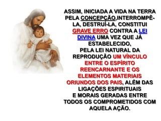 ASSIM, INICIADA A VIDA NA TERRA
PELA CONCEPÇÃO,INTERROMPÊ-
LA, DESTRUÍ-LA, CONSTITUI
GRAVE ERRO CONTRA A LEI
DIVINA UMA VEZ QUE JÁ
ESTABELECIDO,
PELA LEI NATURAL DA
REPRODUÇÃO UM VÍNCULO
ENTRE O ESPÍRITO
REENCARNANTE E OS
ELEMENTOS MATERIAIS
ORIUNDOS DOS PAIS, ALÉM DAS
LIGAÇÕES ESPIRITUAIS
E MORAIS GERADAS ENTRE
TODOS OS COMPROMETIDOS COM
AQUELA AÇÃO.
 