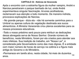 109
CAPÍTULO 32 - Notícias de Veneranda
Após o encontro com a estranha figura da mulher vampiro, André e
Narcisa penetraram o parque banhado de luz, onde André
experimentava singular fascinação. Arvores acolhedoras,
reclamavam sua atenção a todo momento. De maneira indireta,
provocava explicações de Narcisa.
- No grande parque - dizia ela - não há somente caminhos para o
Umbral ou apenas cultura de vegetação destinada aos sucos
alimentícios. A Ministra Veneranda criou planos excelentes para os
nossos processos educativos.
-Todo o nosso préstimo será pouco para retribuir as dedicações
dessa abnegada serva de Nosso Senhor. Grande número de
benefícios, neste Ministério, foram por ela criados para atender aos
mais infelizes. Sua tradição de trabalho, em "Nosso Lar", é
considerada pela Governadoria como das mais dignas. É a entidade
com maior número de horas de serviço na colônia e a figura mais
antiga do Governo e do Ministério.
-Permanece em tarefa ativa, nesta cidade, há mais de duzentos
anos.
 