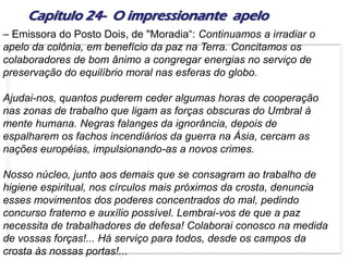 Capítulo 24- O impressionante apelo
– Emissora do Posto Dois, de "Moradia“: Continuamos a irradiar o
apelo da colônia, em benefício da paz na Terra. Concitamos os
colaboradores de bom ânimo a congregar energias no serviço de
preservação do equilíbrio moral nas esferas do globo.
Ajudai-nos, quantos puderem ceder algumas horas de cooperação
nas zonas de trabalho que ligam as forças obscuras do Umbral à
mente humana. Negras falanges da ignorância, depois de
espalharem os fachos incendiários da guerra na Ásia, cercam as
nações européias, impulsionando-as a novos crimes.
Nosso núcleo, junto aos demais que se consagram ao trabalho de
higiene espiritual, nos círculos mais próximos da crosta, denuncia
esses movimentos dos poderes concentrados do mal, pedindo
concurso fraterno e auxílio possível. Lembrai-vos de que a paz
necessita de trabalhadores de defesa! Colaborai conosco na medida
de vossas forças!... Há serviço para todos, desde os campos da
crosta às nossas portas!...
 