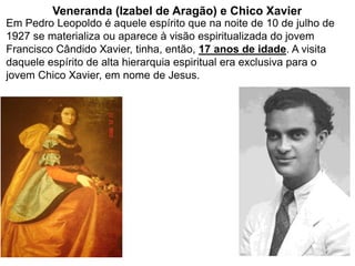 110
Em Pedro Leopoldo é aquele espírito que na noite de 10 de julho de
1927 se materializa ou aparece à visão espiritualizada do jovem
Francisco Cândido Xavier, tinha, então, 17 anos de idade. A visita
daquele espírito de alta hierarquia espiritual era exclusiva para o
jovem Chico Xavier, em nome de Jesus.
Veneranda (Izabel de Aragão) e Chico Xavier
 
