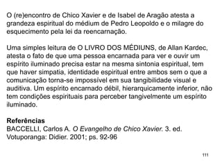 111
O (re)encontro de Chico Xavier e de Isabel de Aragão atesta a
grandeza espiritual do médium de Pedro Leopoldo e o milagre do
esquecimento pela lei da reencarnação.
Uma simples leitura de O LIVRO DOS MÉDIUNS, de Allan Kardec,
atesta o fato de que uma pessoa encarnada para ver e ouvir um
espírito iluminado precisa estar na mesma sintonia espiritual, tem
que haver simpatia, identidade espiritual entre ambos sem o que a
comunicação torna-se impossível em sua tangibilidade visual e
auditiva. Um espírito encarnado débil, hierarquicamente inferior, não
tem condições espirituais para perceber tangivelmente um espírito
iluminado.
Referências
BACCELLI, Carlos A. O Evangelho de Chico Xavier. 3. ed.
Votuporanga: Didier. 2001; ps. 92-96
 