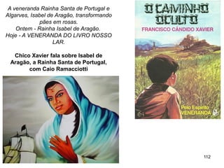 112
A veneranda Rainha Santa de Portugal e
Algarves, Isabel de Aragão, transformando
pães em rosas.
Ontem - Rainha Isabel de Aragão.
Hoje - A VENERANDA DO LIVRO NOSSO
LAR.
Chico Xavier fala sobre Isabel de
Aragão, a Rainha Santa de Portugal,
com Caio Ramacciotti
 
