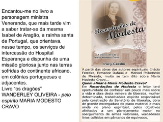 113
Encantou-me no livro a
personagem ministra
Veneranda, que mais tarde vim
a saber tratar-se da mesma
Isabel de Aragão, a rainha santa
de Portugal, que orientava,
nesse tempo, os serviços de
intercessão do Hospital
Esperança e dispunha de uma
missão gloriosa junto nas terras
sofridas do continente africano,
em colônias portuguesas e
adjacentes.
Livro “os dragões”
WANDERLEY OLIVEIRA - pelo
espírito MARIA MODESTO
CRAVO
 