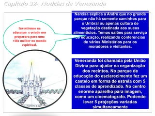 Capítulo 32- Noticias de Veneranda
Narcisa explica a André que no grande
parque não há somente caminhos para
o Umbral ou apenas cultura de
vegetação destinada aos sucos
alimentícios. Temos salões para serviço
de educação, realizando conferencias
de vários Ministérios para os
moradores e visitantes.
Veneranda foi chamada pela União
Divina para ajudar na organização
dos recintos. No parque de
educação do esclarecimento fez um
castelo em forma de estrela com 5
classes de aprendizado. No centro
enorme aparelho para imagem,
como um cinematografo. Podendo
levar 5 projeções variadas
simultaneamente
Investirmos na
educacao e estudo nos
preparara para uma
vida melhor no mundo
espiritual.
 