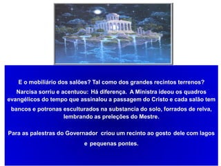 E o mobiliário dos salões? Tal como dos grandes recintos terrenos?
Narcisa sorriu e acentuou: Há diferença. A Ministra ideou os quadros
evangélicos do tempo que assinalou a passagem do Cristo e cada salão tem
bancos e potronas esculturados na substancia do solo, forrados de relva,
lembrando as preleções do Mestre.
Para as palestras do Governador criou um recinto ao gosto dele com lagos
e pequenas pontes.
 