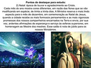 118
Pontos de destaque para estudo:
2) Natal: época de louvor e agradecimento ao Cristo.
Cada mês do ano mostra cores diferentes, em razão das flores que se vão
modificando em espécie, de trinta a trinta dias. A Ministra reserva o mais lindo
aspecto para o mês de dezembro, em comemoração ao Natal de Jesus,
quando a cidade recebe os mais formosos pensamentos e as mais vigorosas
promessas dos nossos companheiros encarnados na Terra e envia, por sua
vez, ardentes afirmações de esperança e serviço às esferas superiores, em
homenagem ao Mestre dos mestres. Esse salão é nota de júbilo para os
nossos Ministérios.
 