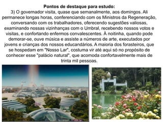 119
Pontos de destaque para estudo:
3) O governador visita, quase que semanalmente, aos domingos. Ali
permanece longas horas, conferenciando com os Ministros da Regeneração,
conversando com os trabalhadores, oferecendo sugestões valiosas,
examinando nossas vizinhanças com o Umbral, recebendo nossos votos e
visitas, e confortando enfermos convalescentes. À noitinha, quando pode
demorar-se, ouve música e assiste a números de arte, executados por
jovens e crianças dos nossos educandários. A maioria dos forasteiros, que
se hospedam em "Nosso Lar", costuma vir até aqui só no propósito de
conhecer esse "palácio natural", que acomoda confortavelmente mais de
trinta mil pessoas.
 