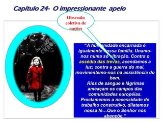 Capítulo 24- O impressionante apelo
“A humanidade encarnada é
igualmente nossa família. Unamo-
nos numa só vibração. Contra o
assédio das trevas, acendamos a
luz; contra a guerra do mal,
movimentemo-nos na assistência do
bem.
Rios de sangue e lágrimas
ameaçam os campos das
comunidades européias.
Proclamemos a necessidade do
trabalho construtivo, dilatemos
nossa fé…Que o Senhor nos
abençõe.”
Obsessão
coletiva de
nações
 