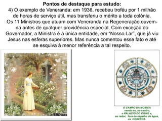 120
Pontos de destaque para estudo:
4) O exemplo de Veneranda: em 1936, recebeu troféu por 1 milhão
de horas de serviço útil, mas transferiu o mérito a toda colônia.
Os 11 Ministros que atuam com Veneranda na Regeneração ouvem-
na antes de qualquer providência especial. Com exceção do
Governador, a Ministra é a única entidade, em “Nosso Lar”, que já viu
Jesus nas esferas superiores. Mas nunca comentou esse fato e até
se esquiva à menor referência a tal respeito.
 