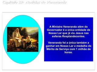 Capítulo 32- Noticias de Veneranda
A Ministra Veneranda além do
Governador é a única entidade de
Nosso Lar que já viu Jesus nas
esferas Resplandecentes.
Veneranda foi a única também a
ganhar em Nosso Lar a medalha do
Mérito de Serviço com 1 milhão de
horas.
 