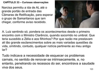 123
CAPÍTULO 33 – Curiosas observações
A. Luiz sentindo só, pondera os acontecimentos desde o primeiro
encontro com o Ministro Clarêncio, quando socorrido no umbral. Que
teria sucedido a Zélia e aos filhinhos? Por que razão me prestavam
ali tão grande esclarecimentos sobre as mais variadas questões da
vida, omitindo, contudo, qualquer notícia pertinente ao meu antigo
lar?
Tudo indicava a necessidade de esquecer os problemas
carnais, no sentido de renovar-se intrinsecamente, e, no
entanto, penetrando os recessos do ser, encontrava a saudade
viva dos seus.
Narcisa permitiu a ida de AL até o
grande portão de entrada das
Câmaras de Retificação, para esperar
o grupo de Samaritanos que iam
chegar, conforme aviso recebido.
 