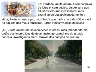 124
Em verdade, muito amara a companheira
de lutas e, sem dúvida, dispensara aos
filhinhos ternuras incessantes; mas,
examinando desapaixonadamente a
(AL) - Torturavam-me as inquirições internas, mas, prendendo-me
então aos imperativos do dever justo, aproximei-me da grande
cancela, investigando além, através dos campos de cultura.
situação de esposo e pai, reconhecia que nada criara de sólido e útil
no espírito dos meus familiares. Tarde verificava esse descuido
 