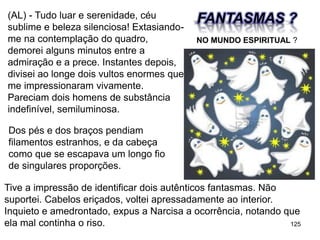 125
(AL) - Tudo luar e serenidade, céu
sublime e beleza silenciosa! Extasiando-
me na contemplação do quadro,
demorei alguns minutos entre a
admiração e a prece. Instantes depois,
divisei ao longe dois vultos enormes que
me impressionaram vivamente.
Pareciam dois homens de substância
indefinível, semiluminosa.
FANTASMAS ?
Dos pés e dos braços pendiam
filamentos estranhos, e da cabeça
como que se escapava um longo fio
de singulares proporções.
Tive a impressão de identificar dois autênticos fantasmas. Não
suportei. Cabelos eriçados, voltei apressadamente ao interior.
Inquieto e amedrontado, expus a Narcisa a ocorrência, notando que
ela mal continha o riso.
NO MUNDO ESPIRITUAL ?
 