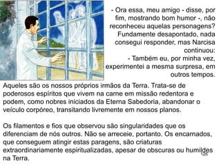 126
- Ora essa, meu amigo - disse, por
fim, mostrando bom humor -, não
reconheceu aquelas personagens?
Fundamente desapontado, nada
consegui responder, mas Narcisa
continuou:
- Também eu, por minha vez,
experimentei a mesma surpresa, em
outros tempos.
Aqueles são os nossos próprios irmãos da Terra. Trata-se de
poderosos espíritos que vivem na carne em missão redentora e
podem, como nobres iniciados da Eterna Sabedoria, abandonar o
veículo corpóreo, transitando livremente em nossos planos.
Os filamentos e fios que observou são singularidades que os
diferenciam de nós outros. Não se arreceie, portanto. Os encarnados,
que conseguem atingir estas paragens, são criaturas
extraordinariamente espiritualizadas, apesar de obscuras ou humildes
na Terra.
 