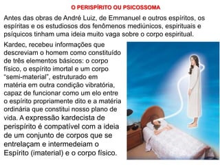 127
Kardec, recebeu informações que
descreviam o homem como constituído
de três elementos básicos: o corpo
físico, o espírito imortal e um corpo
“semi-material”, estruturado em
matéria em outra condição vibratória,
capaz de funcionar como um elo entre
o espírito propriamente dito e a matéria
ordinária que constitui nosso plano de
vida. A expressão kardecista de
perispírito é compatível com a ideia
de um conjunto de corpos que se
entrelaçam e intermedeiam o
Espírito (imaterial) e o corpo físico.
Antes das obras de André Luiz, de Emmanuel e outros espíritos, os
espíritas e os estudiosos dos fenômenos mediúnicos, espirituais e
psíquicos tinham uma ideia muito vaga sobre o corpo espiritual.
O PERISPÍRITO OU PSICOSSOMA
 