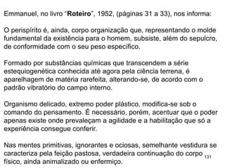 131
Emmanuel, no livro “Roteiro”, 1952, (páginas 31 a 33), nos informa:
O perispírito é, ainda, corpo organização que, representando o molde
fundamental da existência para o homem, subsiste, além do sepulcro,
de conformidade com o seu peso específico.
Formado por substâncias químicas que transcendem a série
estequiogenética conhecida até agora pela ciência terrena, é
aparelhagem de matéria rarefeita, alterando-se, de acordo com o
padrão vibratório do campo interno.
Organismo delicado, extremo poder plástico, modifica-se sob o
comando do pensamento. É necessário, porém, acentuar que o poder
apenas existe onde prevaleçam a agilidade e a habilitação que só a
experiência consegue conferir.
Nas mentes primitivas, ignorantes e ociosas, semelhante vestidura se
caracteriza pela feição pastosa, verdadeira continuação do corpo
físico, ainda animalizado ou enfermiço.
 