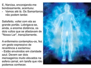 132
E, Narcisa, encorajando-me
bondosamente, acentuou:
- Vamos até lá. Os Samaritanos
não podem tardar.
Satisfeito, voltei com ela ao
grande portão. Lobrigava-se,
ainda, a enorme distância, os
dois vultos que se afastavam de
"Nosso Lar", tranqüilamente.
A enfermeira contemplou-os, fez
um gesto expressivo de
reverência e exclamou:
- Estão envolvidos em claridade
azul. Devem ser dois
mensageiros muito elevados na
esfera carnal, em tarefa que não
podemos conhecer.
 