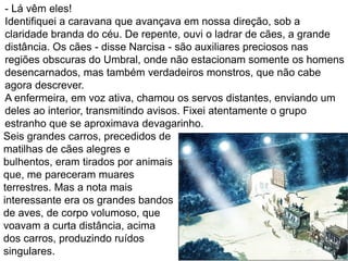 - Lá vêm eles!
Identifiquei a caravana que avançava em nossa direção, sob a
claridade branda do céu. De repente, ouvi o ladrar de cães, a grande
distância. Os cães - disse Narcisa - são auxiliares preciosos nas
regiões obscuras do Umbral, onde não estacionam somente os homens
desencarnados, mas também verdadeiros monstros, que não cabe
agora descrever.
A enfermeira, em voz ativa, chamou os servos distantes, enviando um
deles ao interior, transmitindo avisos. Fixei atentamente o grupo
estranho que se aproximava devagarinho.
Seis grandes carros, precedidos de
matilhas de cães alegres e
bulhentos, eram tirados por animais
que, me pareceram muares
terrestres. Mas a nota mais
interessante era os grandes bandos
de aves, de corpo volumoso, que
voavam a curta distância, acima
dos carros, produzindo ruídos
singulares.
 