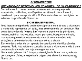 135
APONTAMENTOS
QUE ATIVIDADE DESENVOLVEM NO UMBRAL OS SAMARITANOS?
Samaritanos é o nome de uma caravana socorrista que presta
assistência, no Umbral, aos Espíritos em situação de sofrimento,
recolhendo para transporte até a Colônia os irmãos em condições de
adentrar os portões de Nosso Lar.
BIOSFERA ESPIRITUAL
Toda literatura espírita de qualidade suporta a ideia de que a vida após
a morte não representa um salto, mas se reveste de um contínuo. Nas
belas descrições de “Nosso Lar” vemos a presença de pôr-do-sol,
nuvens, neblina, riachos, rios, lagos, pomares, bosques e animais,
mostrando que existe todo um ciclo natural, com alternância de
estações e de elementos da natureza, como a chuva.
Existem descrições de um aparato burocrático de identificação das
pessoas. Tudo isso reforça o conceito de que a vida após a vida é uma
continuação daquela que hoje envergamos aqui.
Nada mais “pé-no-chão” do que a descrição de Dona Laura, mãe do
personagem Lísias, a respeito da origem dos alimentos e roupas em
Nosso Lar.
 