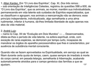 137
1. Allan Kardec, Em “O Livro dos Espíritos”, Cap. XI, Dos três reinos.:
– sob orientação de Inteligências Celestes, registrou às questões 598 a 600, de
“O Livro dos Espíritos”, que os animais, ao morrer, mantêm sua individualidade,
permanecendo em vida latente sob cuidados de Espíritos especializados, que
os classificam e agrupam; nos animais a reencarnação não se demora; esse
princípio independente, individualizado, algo semelhante a uma alma
rudimentar, inferior à humana, dá-lhes limitada liberdade de ação apenas nos
atos da vida material;
2. André Luiz:
– narra no Cap. XII de “Evolução em Dois Mundos” — ... Desencarnados,
dilata-se-lhes o período de vida latente, na esfera espiritual, onde, com
exceção de raras espécies, se demoram por tempo curto, incapazes de
manobrar os órgãos do aparelho psicossomático que lhes é característico, por
ausência de substância mental consciente.
Quando não se fazem aproveitados na Espiritualidade, em serviço ao qual se
filiam durante certa quota de tempo, caem, quase sempre de imediato à morte
do corpo carnal, em pesada letargia, semelhante à hibernação, acabando
automaticamente atraídos para o campo genésico das famílias a que se
ajustam.
 