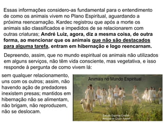 138
Essas informações considero-as fundamental para o entendimento
de como os animais vivem no Plano Espiritual, aguardando a
próxima reencarnação. Kardec registrou que após a morte os
animais são classificados e impedidos de se relacionarem com
outras criaturas; André Luiz, agora, diz a mesma coisa, de outra
forma, ao mencionar que os animais que não são destacados
para alguma tarefa, entram em hibernação e logo reencarnam.
sem qualquer relacionamento,
uns com os outros; assim, não
havendo ação de predadores
inexistem presas; mantidos em
hibernação não se alimentam,
não brigam, não reproduzem,
não se deslocam.
Depreendo, assim, que no mundo espiritual os animais não utilizados
em alguns serviços, não têm vida consciente, mas vegetativa, e isso
responde à pergunta de como vivem lá:
 