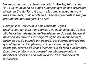 14
Vejamos um trecho sobre o assunto (“Libertação”, página
41): (...) Há milhões de almas humanas que se não afastaram,
ainda, da Crosta Terrestre (....). Morrem no corpo denso e
renascem nele, qual acontece às árvores que brotam sempre,
profundamente arraigadas no solo.
Recapitulam, individual e coletivamente, lições
multimilenárias, sem atinarem com os dons celestiais de que
são herdeiras, afastadas deliberadamente do santuário de si
mesmas, no terreno movediço da egolatria inconsequente,
agitando-se, de quando em quando, em guerras arrasadoras
que atingem os dois planos, no impulso mal dirigido de
libertação, através de crises inomináveis de fúria e sofrimento.
Destroem, então, o que construíram laboriosamente e
modificam processos de vida exterior, transferindo-se de
civilização.
 