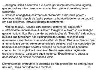 15
... desligou Lísias o aparelho e vi-o enxugar discretamente uma lágrima,
que seus olhos não conseguiam conter. Num gesto expressivo, falou,
comovido:
– Grandes abnegados, os irmãos de "Moradia"! Tudo inútil, porém -
acentuou, triste, depois de ligeira pausa -, a humanidade terrestre pagará,
em dias próximos, terríveis tributos de sofrimento.
– Não há, todavia, recurso para conjurar a tremenda catástrofe?
– Infelizmente - acrescentou Lísias em tom grave e doloroso – a situação
geral é muito crítica. Para atender às solicitações de "Moradia" e de outros
núcleos que funcionam nas vizinhanças do Umbral, reunimos aqui
numerosas assembléias, mas o Ministério da União Divina esclareceu que
a humanidade carnal, como personalidade coletiva, está nas condições do
homem insaciável que devorou excesso de substâncias no banquete
comum. A crise orgânica é inevitável. Nutriram-se várias nações de
orgulho criminoso, vaidade e egoísmo feroz. Experimentam, agora, a
necessidade de expelir os venenos letais.
Demonstrando, entretanto, o propósito de não prosseguir no amarguroso
assunto, Lísias convidou-me a recolher.
 