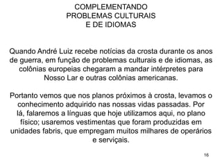 16
COMPLEMENTANDO
PROBLEMAS CULTURAIS
E DE IDIOMAS
Quando André Luiz recebe notícias da crosta durante os anos
de guerra, em função de problemas culturais e de idiomas, as
colônias europeias chegaram a mandar intérpretes para
Nosso Lar e outras colônias americanas.
Portanto vemos que nos planos próximos à crosta, levamos o
conhecimento adquirido nas nossas vidas passadas. Por
lá, falaremos a línguas que hoje utilizamos aqui, no plano
físico; usaremos vestimentas que foram produzidas em
unidades fabris, que empregam muitos milhares de operários
e serviçais.
 