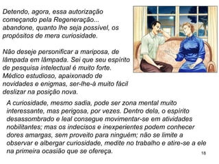 18
Detendo, agora, essa autorização
começando pela Regeneração...
abandone, quanto lhe seja possível, os
propósitos de mera curiosidade.
Não deseje personificar a mariposa, de
lâmpada em lâmpada. Sei que seu espírito
de pesquisa intelectual é muito forte.
Médico estudioso, apaixonado de
novidades e enigmas, ser-lhe-á muito fácil
deslizar na posição nova.
A curiosidade, mesmo sadia, pode ser zona mental muito
interessante, mas perigosa, por vezes. Dentro dela, o espírito
desassombrado e leal consegue movimentar-se em atividades
nobilitantes; mas os indecisos e inexperientes podem conhecer
dores amargas, sem proveito para ninguém; não se limite a
observar e albergar curiosidade, medite no trabalho e atire-se a ele
na primeira ocasião que se ofereça.
 