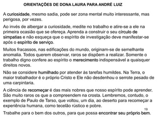 19
A curiosidade, mesmo sadia, pode ser zona mental muito interessante, mas
perigosa, por vezes.
Ao invés de albergar a curiosidade, medite no trabalho e atire-se a ele na
primeira ocasião que se ofereça. Aprenda a construir o seu círculo de
simpatias e não esqueça que o espírito de investigação deve manifestar-se
após o espírito de serviço.
Muitos fracassos, nas edificações do mundo, originam-se de semelhante
anomalia. Todos querem observar, raros se dispõem a realizar. Somente o
trabalho digno confere ao espírito o merecimento indispensável a quaisquer
direitos novos.
Não se considere humilhado por atender às tarefas humildes. Na Terra, o
maior trabalhador é o próprio Cristo e Ele não desdenhou o serrote pesado de
uma carpintaria.
A ciência de recomeçar é das mais nobres que nosso espírito pode aprender.
São muito raros os que a compreendem na crosta. Lembremos, contudo, o
exemplo de Paulo de Tarso, que voltou, um dia, ao deserto para recomeçar a
experiência humana, como tecelão rústico e pobre.
Trabalhe para o bem dos outros, para que possa encontrar seu próprio bem.
ORIENTAÇÕES DE DONA LAURA PARA ANDRÉ LUIZ
 