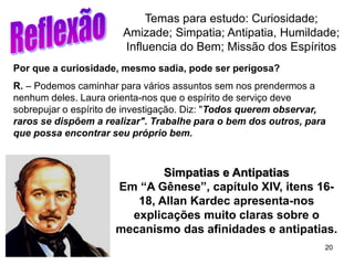 20
Por que a curiosidade, mesmo sadia, pode ser perigosa?
R. – Podemos caminhar para vários assuntos sem nos prendermos a
nenhum deles. Laura orienta-nos que o espírito de serviço deve
sobrepujar o espírito de investigação. Diz: "Todos querem observar,
raros se dispõem a realizar". Trabalhe para o bem dos outros, para
que possa encontrar seu próprio bem.
Temas para estudo: Curiosidade;
Amizade; Simpatia; Antipatia, Humildade;
Influencia do Bem; Missão dos Espíritos
Simpatias e Antipatias
Em “A Gênese”, capítulo XIV, itens 16-
18, Allan Kardec apresenta-nos
explicações muito claras sobre o
mecanismo das afinidades e antipatias.
 