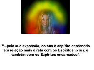 “...pela sua expansão, coloca o espírito encarnado
em relação mais direta com os Espíritos livres, e
também com os Espíritos encarnados”.
 