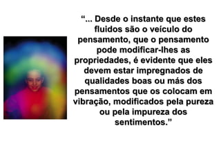 “... Desde o instante que estes
fluidos são o veículo do
pensamento, que o pensamento
pode modificar-lhes as
propriedades, é evidente que eles
devem estar impregnados de
qualidades boas ou más dos
pensamentos que os colocam em
vibração, modificados pela pureza
ou pela impureza dos
sentimentos.”
 