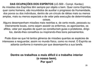 28
Dentre os trabalhos o mais dificil é o trabalho interior
(o nosso bem).
Por que?
DAS OCUPAÇÕES DOS ESPÍRITOS (LE-569 - Compl. Kardec)
As missões dos Espíritos têm sempre por objeto o bem. Quer como Espíritos,
quer como homens, são incumbidos de auxiliar o progresso da Humanidade,
dos povos ou dos indivíduos, dentro de um círculo de idéias mais ou menos
amplas, mais ou menos especiais e de velar pela execução de determinadas
coisas.
Alguns desempenham missões mais restritas e, de certo modo, pessoais ou
inteiramente locais, como sejam assistir os enfermos, os agonizantes, os
aflitos, velar por aqueles de quem se constituíram guias e protetores, dirigi-
los, dando-lhes conselhos ou inspirando-lhes bons pensamentos.
Pode dizer-se que há tantos gêneros de missões quantas as espécies de
interesses a resguardar, assim no mundo físico, como no moral. O Espírito se
adianta conforme à maneira por que desempenha a sua tarefa.
 