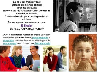 29
Eu sou eu; Você e você;
Eu faço as minhas coisas;
Você faz as suas;
Não vim ao mundo para corresponder as
suas expectativas;
E você não veio para corresponder as
minhas;
Se por acaso nos encontrarmos:
É lindo;
Se não... NADA HÁ A FAZER"
Autor, Friederich Salomon Perls (também
conhecido por Fritz Perls, psicoterapeuta e
psiquiatra, desenvolveu uma abordagem de
psicoterapia que chamou de Gestalt-terapia
 