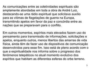 3
As comunicações entre as coletividades espirituais são
amplamente abordadas em toda a obra de André Luiz,
destacando-se uma rádio espiritual que solicitava auxílio
para as vítimas de flagelações de guerra na Europa,
transmitindo apelos em favor da paz e concórdia entre as
nações que se preparavam para o conflito.
Em outros momentos, espíritos mais elevados fazem uso do
pensamento para transmissão de informações, solicitações e
apelos, enquanto outros, menos libertos das amarras de vida
física, ainda têm de fazer uso de dispositivos de comunicação
desenvolvidos para esse fim. Isso está de pleno acordo com o
que a espiritualidade nos informa sobre o progresso dos
fenômenos telepáticos no atual momento evolutivo dos
espíritos que habitam as diferentes esferas do orbe terreno.
 