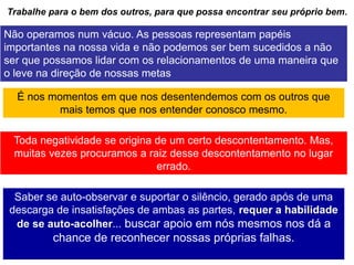 30
Trabalhe para o bem dos outros, para que possa encontrar seu próprio bem.
Não operamos num vácuo. As pessoas representam papéis
importantes na nossa vida e não podemos ser bem sucedidos a não
ser que possamos lidar com os relacionamentos de uma maneira que
o leve na direção de nossas metas
É nos momentos em que nos desentendemos com os outros que
mais temos que nos entender conosco mesmo.
Toda negatividade se origina de um certo descontentamento. Mas,
muitas vezes procuramos a raiz desse descontentamento no lugar
errado.
Saber se auto-observar e suportar o silêncio, gerado após de uma
descarga de insatisfações de ambas as partes, requer a habilidade
de se auto-acolher... buscar apoio em nós mesmos nos dá a
chance de reconhecer nossas próprias falhas.
 