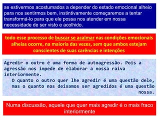 31
se estivermos acostumados a depender do estado emocional alheio
para nos sentirmos bem, instintivamente começaremos a tentar
transformá-lo para que ele possa nos atender em nossa
necessidade de ser visto e acolhido.
todo esse processo de buscar se acalmar nas condições emocionais
alheias ocorre, na maioria das vezes, sem que ambos estejam
conscientes de suas carências e intenções
Agredir o outro é uma forma de autoagressão. Pois a
agressão nos impede de elaborar a nossa raiva
interiormente.
O quanto o outro quer lhe agredir é uma questão dele,
mas o quanto nos deixamos ser agredidos é uma questão
nossa.
Numa discussão, aquele que quer mais agredir é o mais fraco
interiormente
 