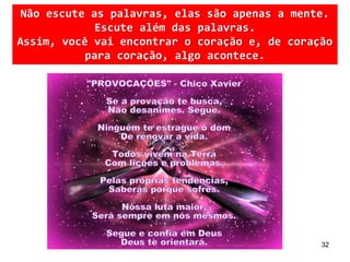 32
Não escute as palavras, elas são apenas a mente.
Escute além das palavras.
Assim, você vai encontrar o coração e, de coração
para coração, algo acontece.
 