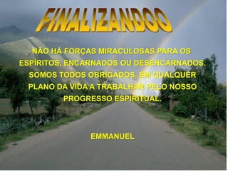 NÃO HÁ FORÇAS MIRACULOSAS PARA OS
ESPÍRITOS, ENCARNADOS OU DESENCARNADOS.
SOMOS TODOS OBRIGADOS, EM QUALQUER
PLANO DA VIDA A TRABALHAR PELO NOSSO
PROGRESSO ESPIRITUAL.
EMMANUEL
 