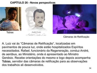 34
CAPÍTULO 26 - Novas perspectivas
A. Luiz vai às “Câmaras de Retificação”, localizadas em
pavimentos de pouca luz, onde estão hospitalizados Espíritos
necessitados. Rafael, funcionário da Regeneração, conduz André,
de aeróbus, ao Ministério, onde é apresentado ao Ministro
Genésio. Recebe orientações do mesmo e logo depois acompanha
Tobias, servidor das câmaras de retificação para as observações
dos trabalhos ali desenvolvidos.
Câmaras de Retificação
Tobias
 