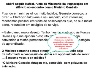 André seguia Rafael, rumo ao Ministério da regneração em
silêncio ao encontro com o Ministro Genésio.
Fixando em mim os olhos muito lúcidos, Genésio começou a
dizer: – Clarêncio falou-me a seu respeito, com interesse;...
recebemos pessoal em visita de observações que, na sua maior
parte, redundam em estágios de serviço.
– Este o meu maior desejo. Tenho mesmo suplicado às Forças
Divinas que me ajudem o espírito frágil, permitindo seja
convertida a minha permanência, neste Ministério, em estação
de aprendizado.
O Ministro estranha a nova atitude de André que pede seja
transformada a concessão de visitar em oportunidade de servir.
… É mesmo voce, o ex-médico?
“O Ministro Genésio abraçou-me, comovido, com palavras de
animação.
Quantas vezes nos
colocamos na posição de
simples observadores com
a desculpa de que “isso
não faz parte do meu
trabalho”?
 