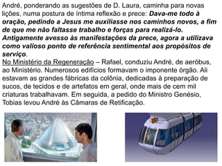 36
No Ministério da Regeneração – Rafael, conduziu André, de aeróbus,
ao Ministério. Numerosos edifícios formavam o imponente órgão. Ali
estavam as grandes fábricas da colônia, dedicadas à preparação de
sucos, de tecidos e de artefatos em geral, onde mais de cem mil
criaturas trabalhavam. Em seguida, a pedido do Ministro Genésio,
Tobias levou André às Câmaras de Retificação.
André, ponderando as sugestões de D. Laura, caminha para novas
lições, numa postura de íntima reflexão e prece: Dava-me todo à
oração, pedindo a Jesus me auxiliasse nos caminhos novos, a fim
de que me não faltasse trabalho e forças para realizá-lo.
Antigamente avesso às manifestações da prece, agora a utilizava
como valioso ponto de referência sentimental aos propósitos de
serviço.
 