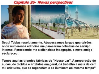 Capítulo 26- Novas perspectivas
Segui Tobias resolutamente. Atravessamos largos quarteirões,
onde numerosos edifícios me pareceram colmeias de serviço
intenso. Percebendo-me a silenciosa indagação, o novo amigo
esclareceu:
Temos aqui as grandes fábricas de "Nosso Lar". A preparação de
sucos, de tecidos e artefatos em geral, dá trabalho a mais de cem
mil criaturas, que se regeneram e se iluminam ao mesmo tempo”
 