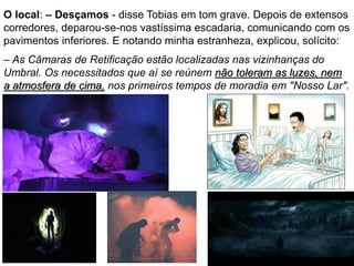 38
O local: – Desçamos - disse Tobias em tom grave. Depois de extensos
corredores, deparou-se-nos vastíssima escadaria, comunicando com os
pavimentos inferiores. E notando minha estranheza, explicou, solícito:
– As Câmaras de Retificação estão localizadas nas vizinhanças do
Umbral. Os necessitados que aí se reúnem não toleram as luzes, nem
a atmosfera de cima, nos primeiros tempos de moradia em "Nosso Lar".
 